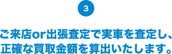 ご来店or出張査定で実車を査定し、 正確な買取金額を算出いたします。